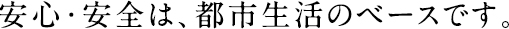 安心・安全は都市生活のベースです。