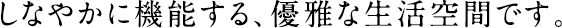 しなやかに機能する、優雅な生活空間です。