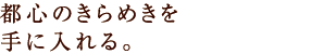 都心のきらめきを手に入れる。